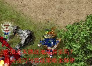 龙魔龙关挑战难度有多高?通关技巧与实战策略全解析 龙魔龙关挑战难度有多高?通关技巧与实战策略全解析